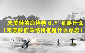 宋美龄的命格特 🪴 征是什么（宋美龄的命格特征是什么意思）